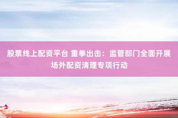 股票线上配资平台 重拳出击：监管部门全面开展场外配资清理专项行动