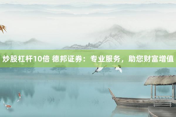 炒股杠杆10倍 德邦证券：专业服务，助您财富增值