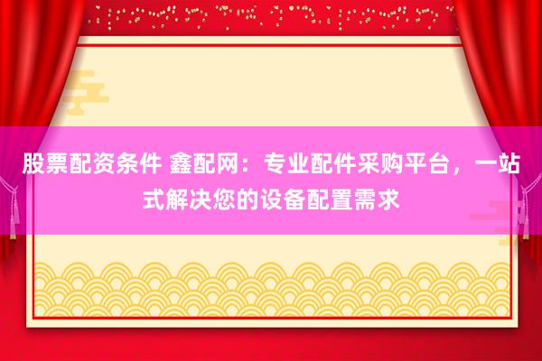 股票配资条件 鑫配网：专业配件采购平台，一站式解决您的设备配置需求