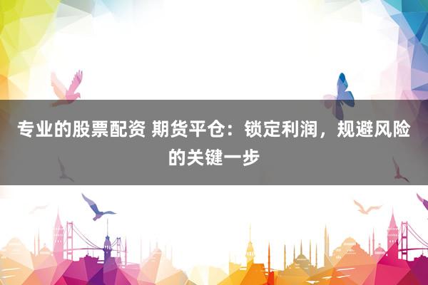 专业的股票配资 期货平仓：锁定利润，规避风险的关键一步