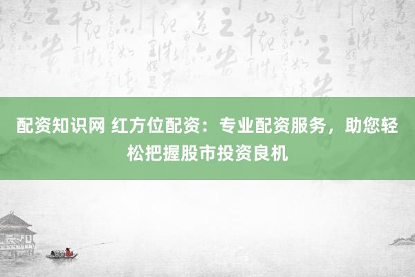 配资知识网 红方位配资：专业配资服务，助您轻松把握股市投资良机