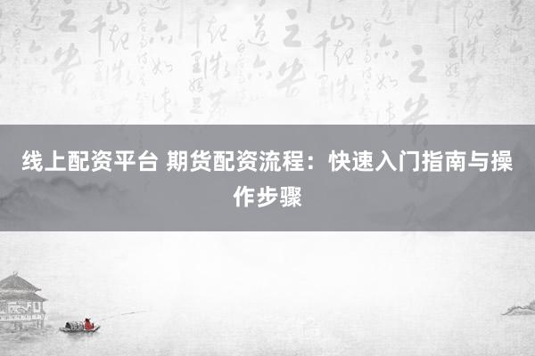 线上配资平台 期货配资流程：快速入门指南与操作步骤