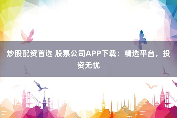 炒股配资首选 股票公司APP下载：精选平台，投资无忧