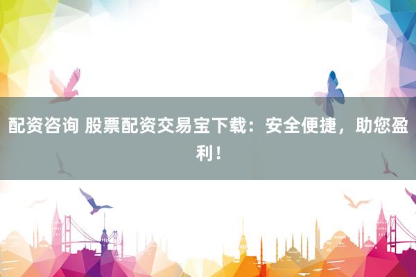 配资咨询 股票配资交易宝下载：安全便捷，助您盈利！