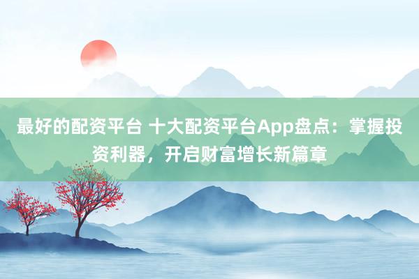 最好的配资平台 十大配资平台App盘点：掌握投资利器，开启财富增长新篇章