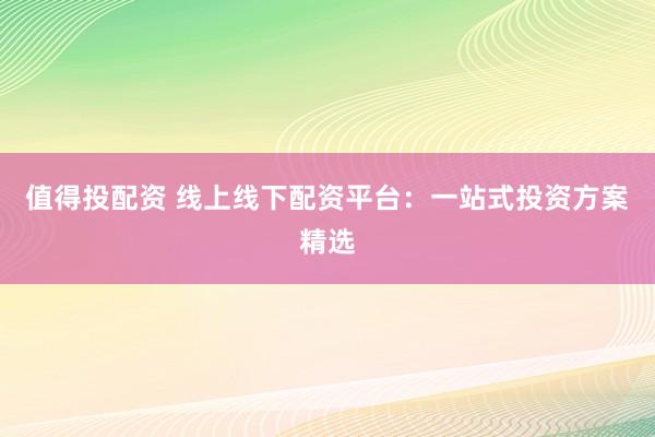 值得投配资 线上线下配资平台：一站式投资方案精选
