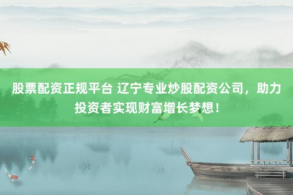 股票配资正规平台 辽宁专业炒股配资公司，助力投资者实现财富增长梦想！