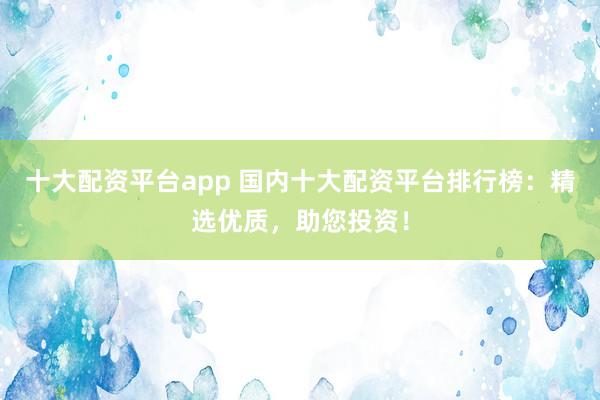 十大配资平台app 国内十大配资平台排行榜：精选优质，助您投资！