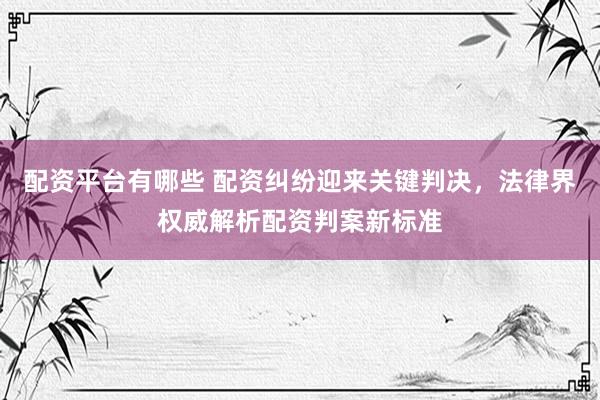 配资平台有哪些 配资纠纷迎来关键判决，法律界权威解析配资判案新标准