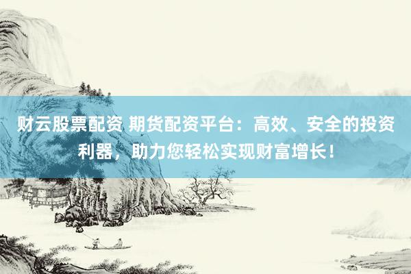 财云股票配资 期货配资平台：高效、安全的投资利器，助力您轻松实现财富增长！