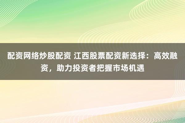 配资网络炒股配资 江西股票配资新选择：高效融资，助力投资者把握市场机遇