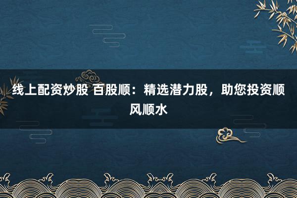 线上配资炒股 百股顺:精选潜力股,助您投资顺风顺水