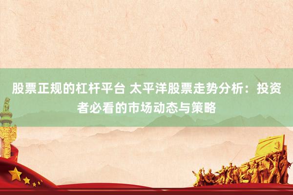 股票正规的杠杆平台 太平洋股票走势分析：投资者必看的市场动态与策略