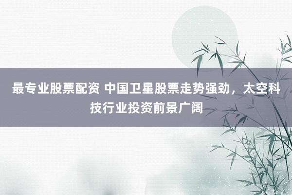 最专业股票配资 中国卫星股票走势强劲，太空科技行业投资前景广阔