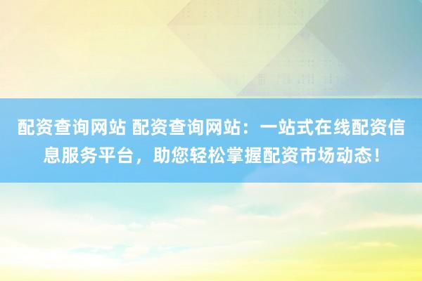 配资查询网站 配资查询网站：一站式在线配资信息服务平台，助您轻松掌握配资市场动态！