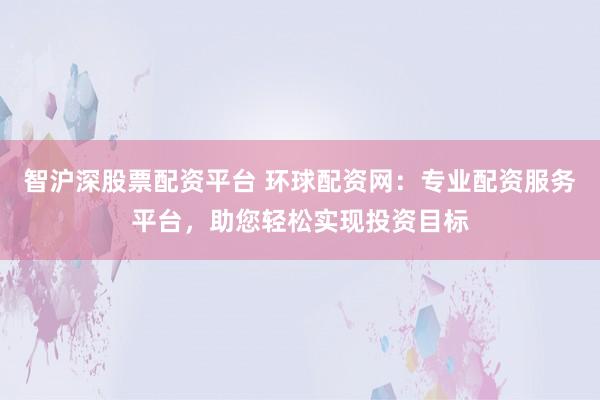 智沪深股票配资平台 环球配资网：专业配资服务平台，助您轻松实现投资目标