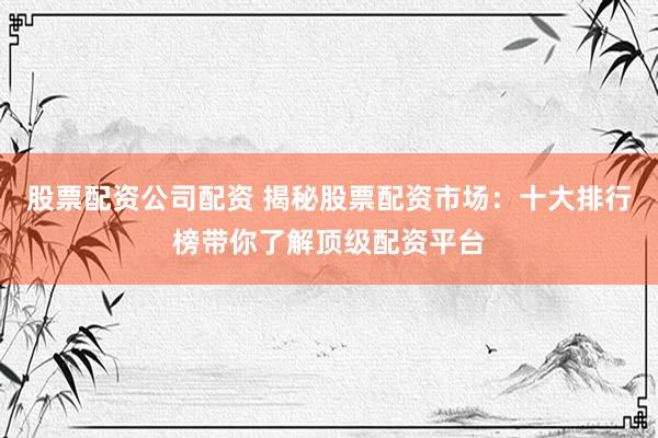股票配资公司配资 揭秘股票配资市场：十大排行榜带你了解顶级配资平台
