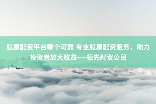 股票配资平台哪个可靠 专业股票配资服务，助力投资者放大收益——领先配资公司