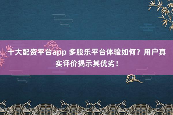 十大配资平台app 多股乐平台体验如何？用户真实评价揭示其优劣！