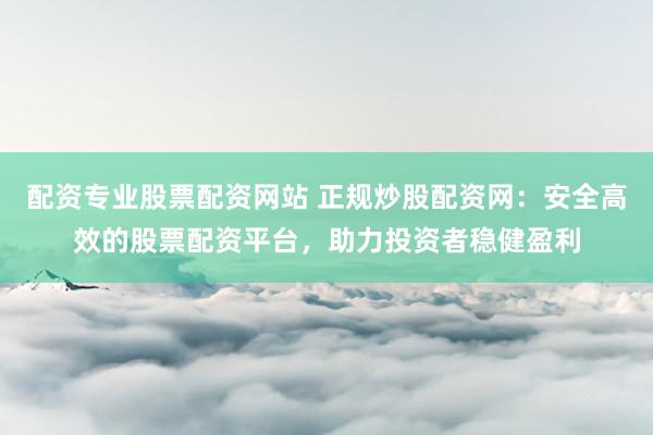 配资专业股票配资网站 正规炒股配资网：安全高效的股票配资平台，助力投资者稳健盈利