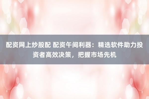 配资网上炒股配 配资午间利器：精选软件助力投资者高效决策，把握市场先机