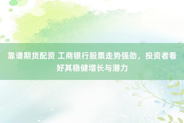 靠谱期货配资 工商银行股票走势强劲，投资者看好其稳健增长与潜力
