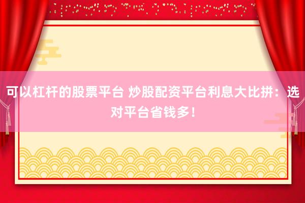 可以杠杆的股票平台 炒股配资平台利息大比拼：选对平台省钱多！