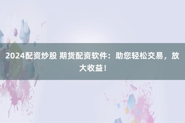 2024配资炒股 期货配资软件：助您轻松交易，放大收益！