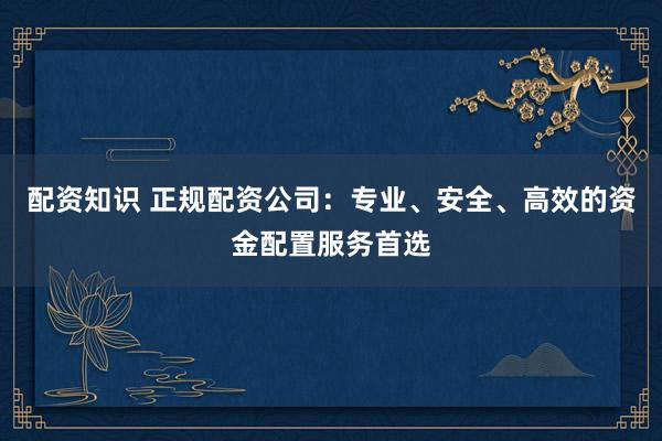 配资知识 正规配资公司：专业、安全、高效的资金配置服务首选