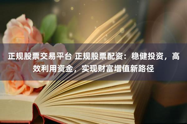 正规股票交易平台 正规股票配资：稳健投资，高效利用资金，实现财富增值新路径