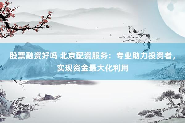 股票融资好吗 北京配资服务：专业助力投资者，实现资金最大化利用