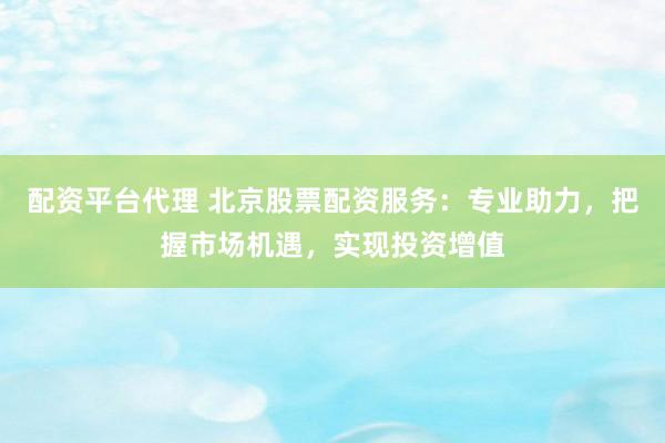 配资平台代理 北京股票配资服务：专业助力，把握市场机遇，实现投资增值