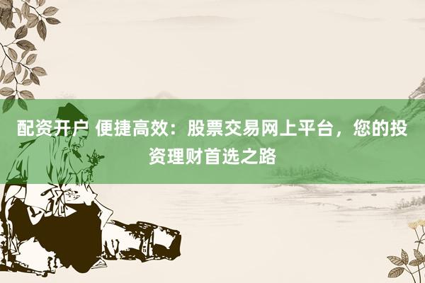 配资开户 便捷高效：股票交易网上平台，您的投资理财首选之路