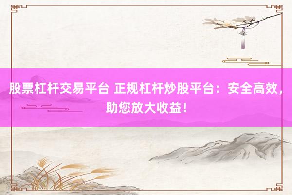 股票杠杆交易平台 正规杠杆炒股平台：安全高效，助您放大收益！