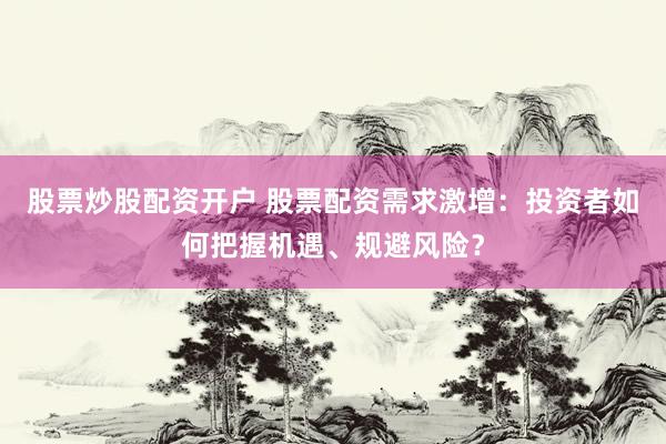 股票炒股配资开户 股票配资需求激增：投资者如何把握机遇、规避风险？