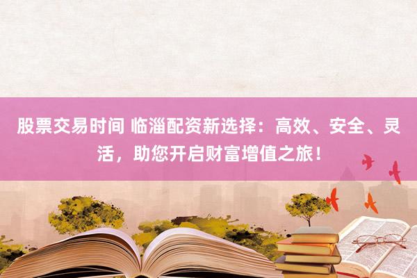 股票交易时间 临淄配资新选择:高效、安全、灵活,助您开启财富增值之旅!