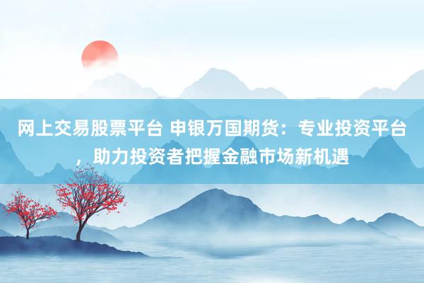 网上交易股票平台 申银万国期货：专业投资平台，助力投资者把握金融市场新机遇