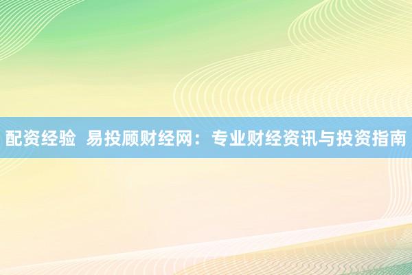配资经验  易投顾财经网：专业财经资讯与投资指南