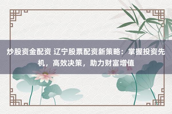 炒股资金配资 辽宁股票配资新策略：掌握投资先机，高效决策，助力财富增值