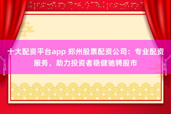 十大配资平台app 郑州股票配资公司：专业配资服务，助力投资者稳健驰骋股市