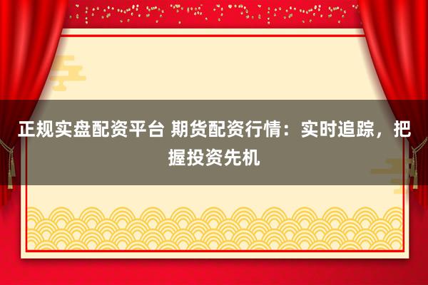 正规实盘配资平台 期货配资行情：实时追踪，把握投资先机