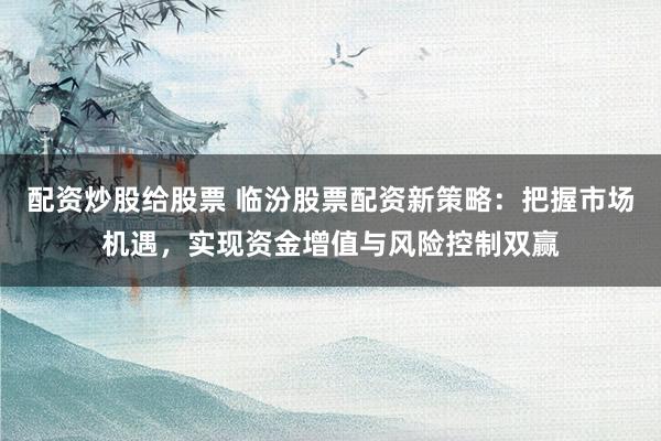 配资炒股给股票 临汾股票配资新策略：把握市场机遇，实现资金增值与风险控制双赢