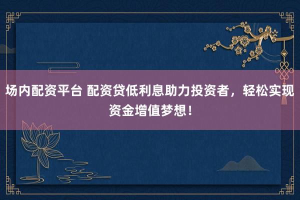 场内配资平台 配资贷低利息助力投资者，轻松实现资金增值梦想！