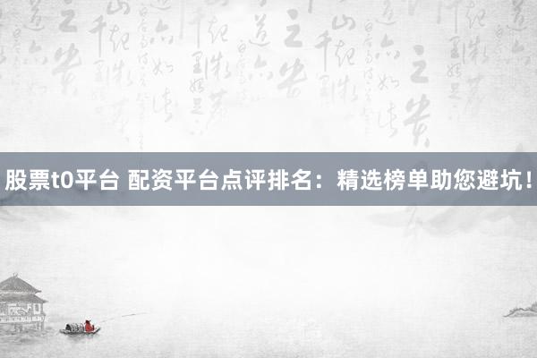 股票t0平台 配资平台点评排名：精选榜单助您避坑！