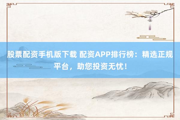 股票配资手机版下载 配资APP排行榜：精选正规平台，助您投资无忧！