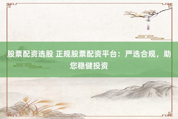 股票配资选股 正规股票配资平台：严选合规，助您稳健投资