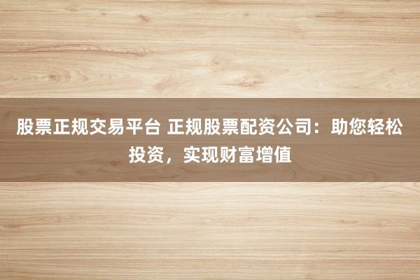 股票正规交易平台 正规股票配资公司：助您轻松投资，实现财富增值