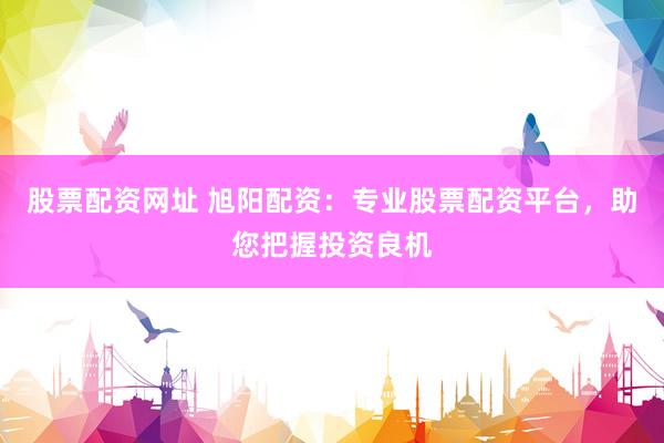 股票配资网址 旭阳配资：专业股票配资平台，助您把握投资良机