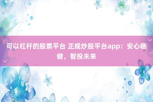 可以杠杆的股票平台 正规炒股平台app：安心稳健，智投未来