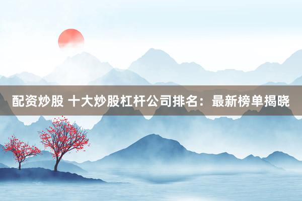 配资炒股 十大炒股杠杆公司排名：最新榜单揭晓